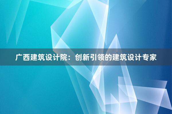 广西建筑设计院：创新引领的建筑设计专家