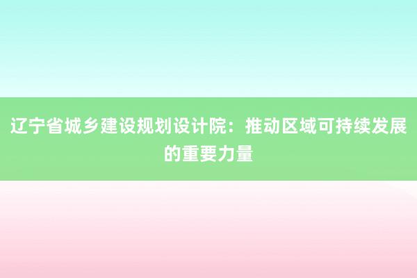 辽宁省城乡建设规划设计院：推动区域可持续发展的重要力量